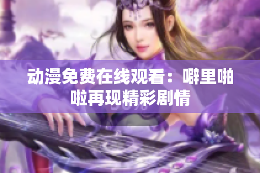 动漫免费在线观看：噼里啪啦再现精彩剧情