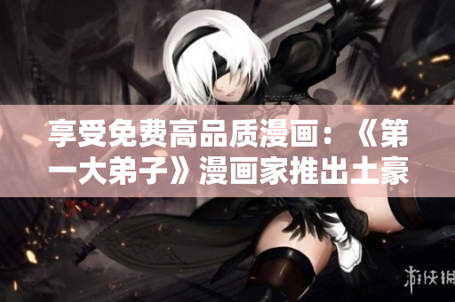 享受免费高品质漫画：《第一大弟子》漫画家推出土豪同款