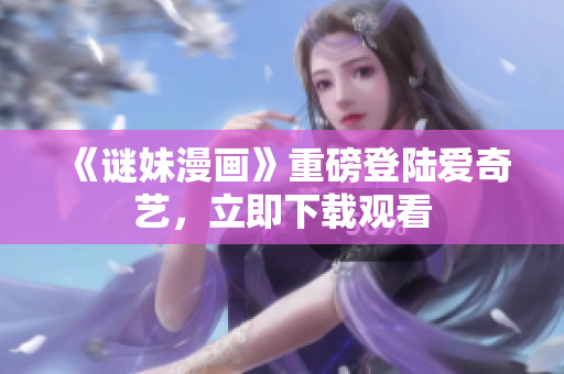 《谜妹漫画》重磅登陆爱奇艺，立即下载观看