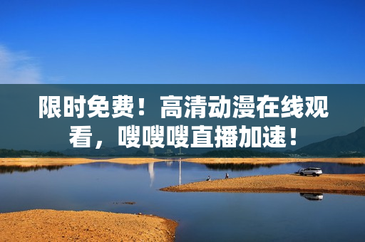 限时免费！高清动漫在线观看，嗖嗖嗖直播加速！