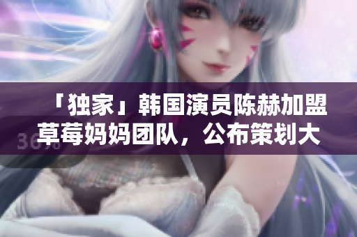 「独家」韩国演员陈赫加盟草莓妈妈团队，公布策划大片计划