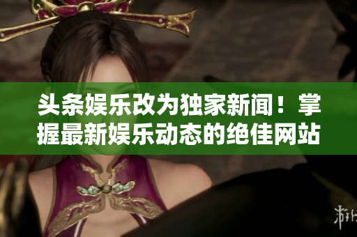 头条娱乐改为独家新闻！掌握最新娱乐动态的绝佳网站