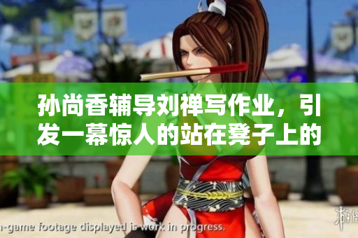 孙尚香辅导刘禅写作业，引发一幕惊人的站在凳子上的场景