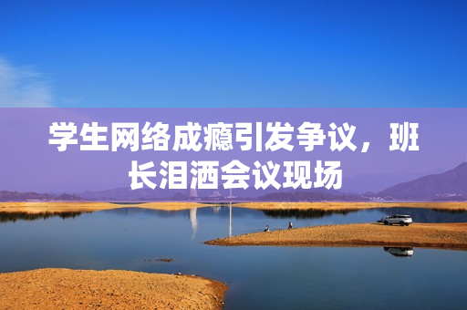 学生网络成瘾引发争议，班长泪洒会议现场