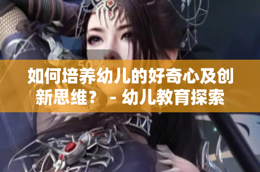 如何培养幼儿的好奇心及创新思维？ - 幼儿教育探索