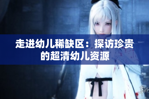 走进幼儿稀缺区：探访珍贵的超清幼儿资源