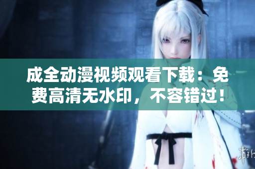 成全动漫视频观看下载：免费高清无水印，不容错过！