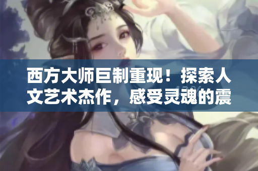 西方大师巨制重现！探索人文艺术杰作，感受灵魂的震撼！