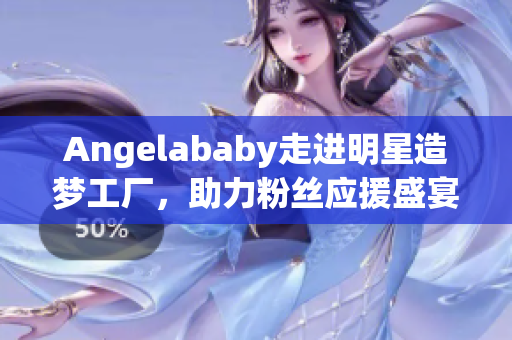 Angelababy走进明星造梦工厂，助力粉丝应援盛宴
