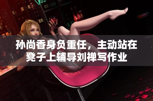 孙尚香身负重任，主动站在凳子上辅导刘禅写作业
