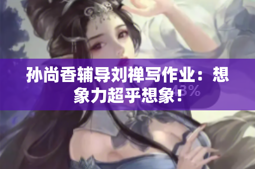孙尚香辅导刘禅写作业：想象力超乎想象！