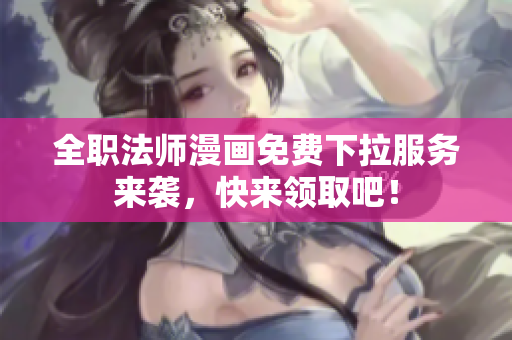 全职法师漫画免费下拉服务来袭，快来领取吧！