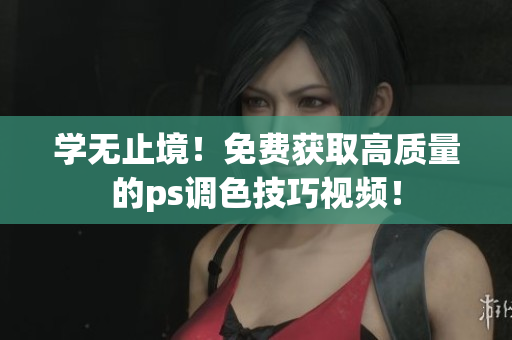 学无止境！免费获取高质量的ps调色技巧视频！