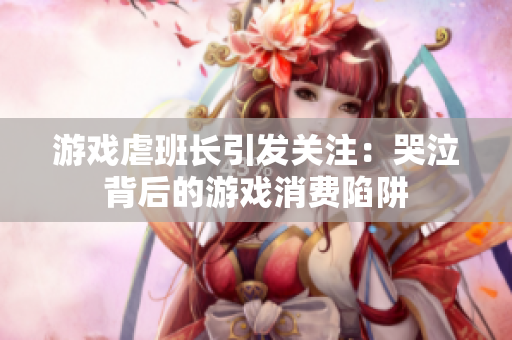 游戏虐班长引发关注：哭泣背后的游戏消费陷阱