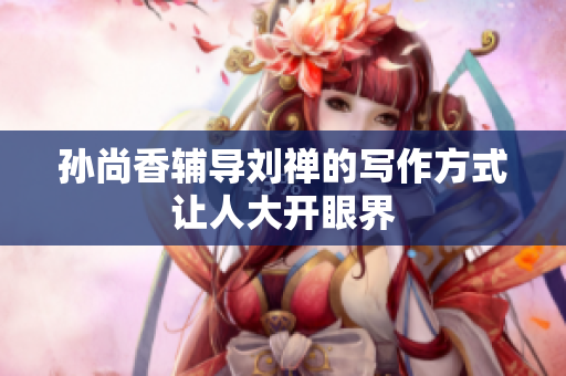孙尚香辅导刘禅的写作方式让人大开眼界