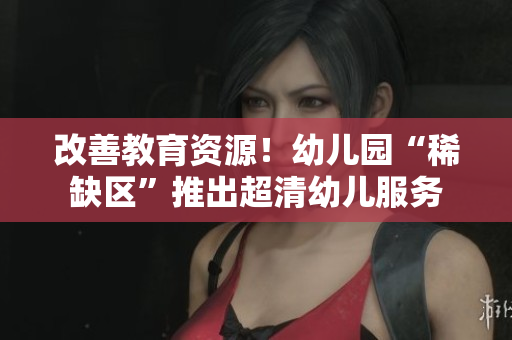 改善教育资源！幼儿园“稀缺区”推出超清幼儿服务