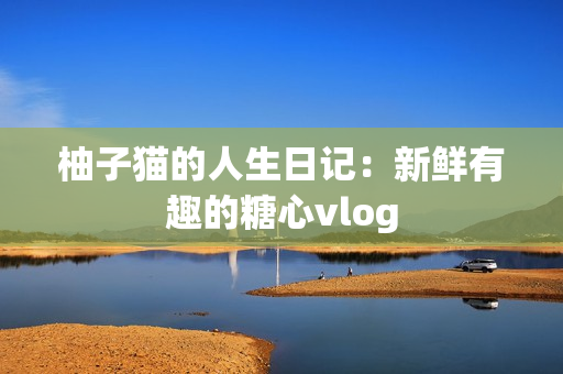 柚子猫的人生日记：新鲜有趣的糖心vlog