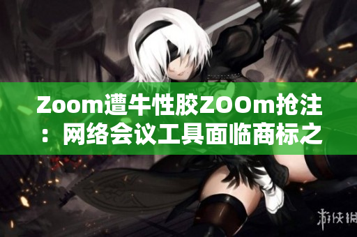 Zoom遭牛性胶ZOOm抢注：网络会议工具面临商标之争