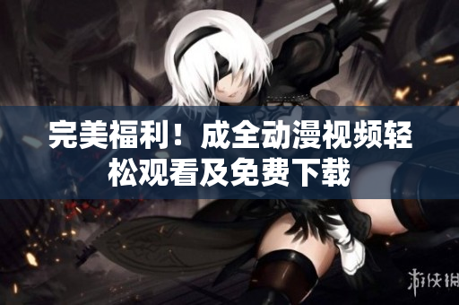 完美福利！成全动漫视频轻松观看及免费下载