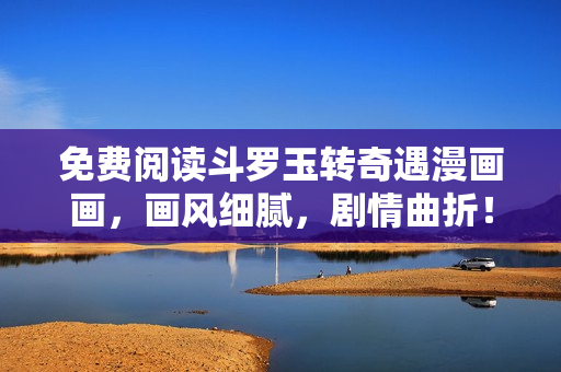 免费阅读斗罗玉转奇遇漫画画，画风细腻，剧情曲折！