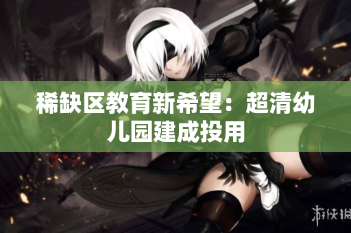 稀缺区教育新希望：超清幼儿园建成投用