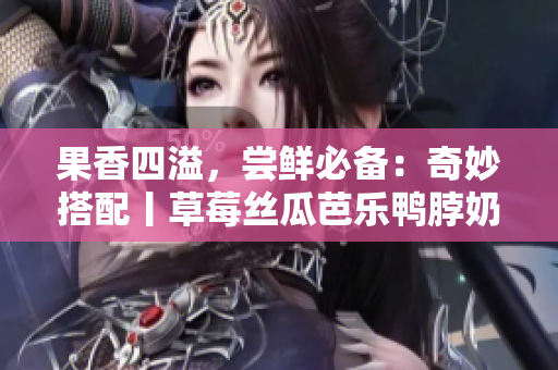 果香四溢，尝鲜必备：奇妙搭配丨草莓丝瓜芭乐鸭脖奶茶