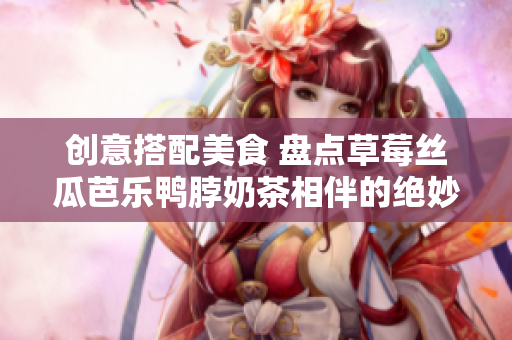 创意搭配美食 盘点草莓丝瓜芭乐鸭脖奶茶相伴的绝妙食物！