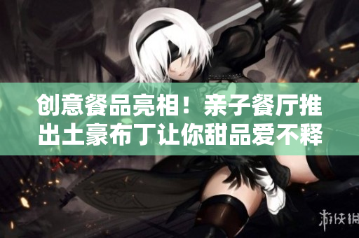 创意餐品亮相！亲子餐厅推出土豪布丁让你甜品爱不释手