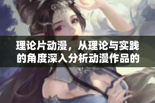 理论片动漫，从理论与实践的角度深入分析动漫作品的吸引力