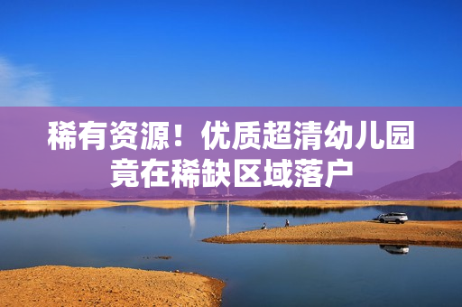 稀有资源！优质超清幼儿园竟在稀缺区域落户