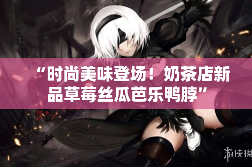 “时尚美味登场！奶茶店新品草莓丝瓜芭乐鸭脖”