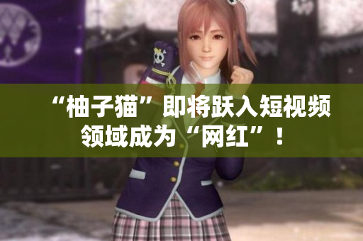 “柚子猫”即将跃入短视频领域成为“网红”！