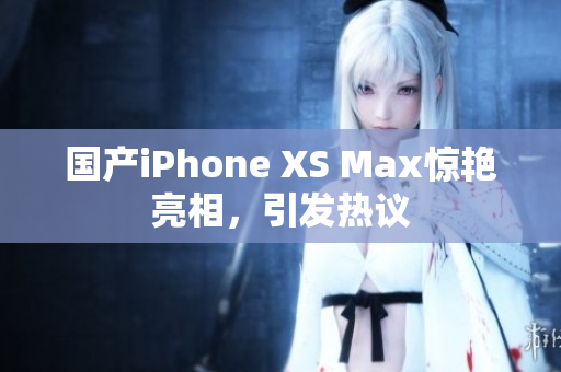 国产iPhone XS Max惊艳亮相，引发热议