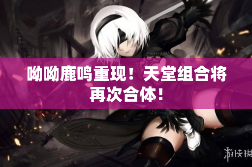 呦呦鹿鸣重现！天堂组合将再次合体！