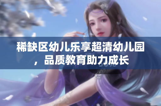 稀缺区幼儿乐享超清幼儿园，品质教育助力成长