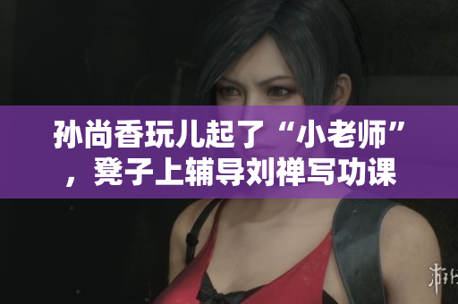 孙尚香玩儿起了“小老师”，凳子上辅导刘禅写功课