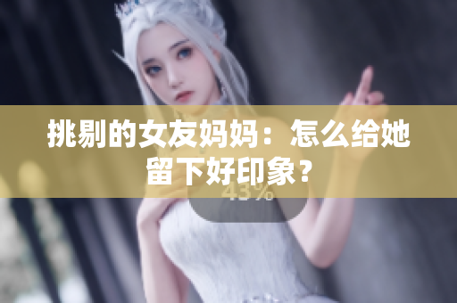 挑剔的女友妈妈：怎么给她留下好印象？