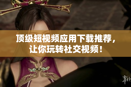 顶级短视频应用下载推荐，让你玩转社交视频！