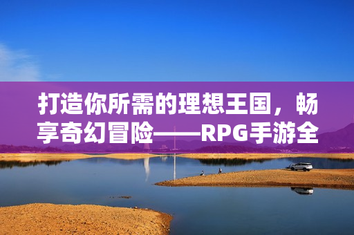 打造你所需的理想王国，畅享奇幻冒险——RPG手游全新版