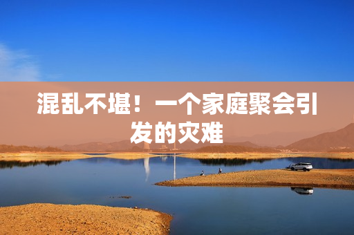 混乱不堪！一个家庭聚会引发的灾难