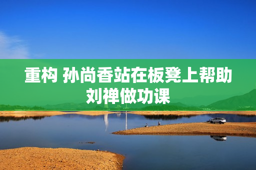 重构 孙尚香站在板凳上帮助刘禅做功课
