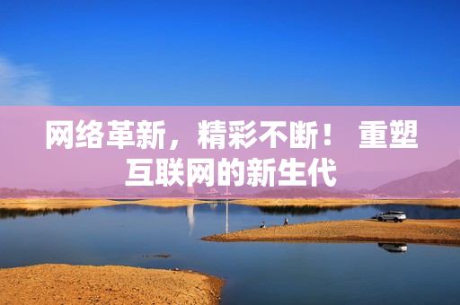 网络革新，精彩不断！ 重塑互联网的新生代