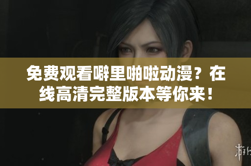 免费观看噼里啪啦动漫？在线高清完整版本等你来！