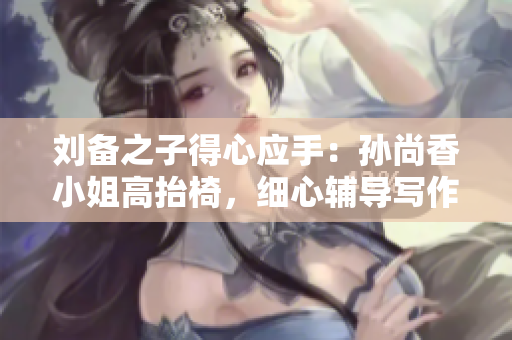 刘备之子得心应手：孙尚香小姐高抬椅，细心辅导写作业