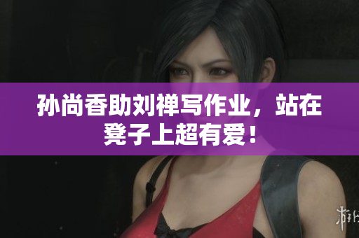 孙尚香助刘禅写作业，站在凳子上超有爱！