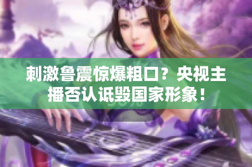 刺激鲁震惊爆粗口？央视主播否认诋毁国家形象！