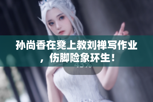 孙尚香在凳上教刘禅写作业，伤脚险象环生！
