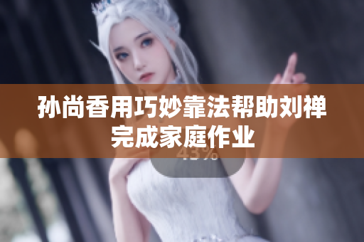孙尚香用巧妙靠法帮助刘禅完成家庭作业
