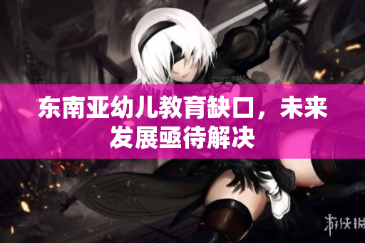 东南亚幼儿教育缺口，未来发展亟待解决