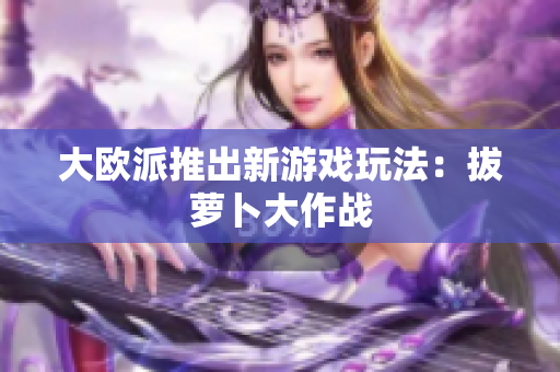大欧派推出新游戏玩法：拔萝卜大作战